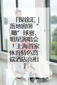 探徐汇｜落地窗前“瞰”球赛、明星演唱会！上海首家体育特色高端酒店亮相